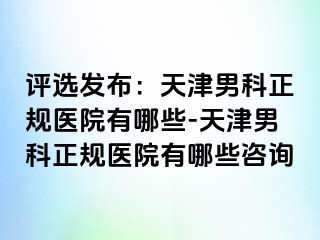 评选发布：天津男科正规医院有哪些-天津男科正规医院有哪些咨询