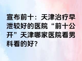 宣布前十：天津治疗早泄较好的医院“前十公开”天津哪家医院看男科看的好？