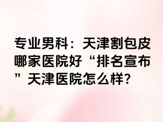 专业男科：天津割包皮哪家医院好“排名宣布”天津医院怎么样？