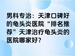 男科专治：天津口碑好的龟头炎医院“排名推荐”天津治疗龟头炎的医院哪家好？