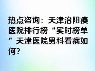 热点咨询：天津治阳痿医院排行榜“实时榜单”天津医院男科看病如何？
