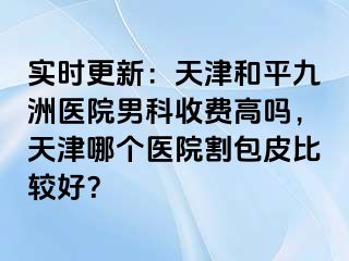 实时更新：天津和平九洲医院男科收费高吗，天津哪个医院割包皮比较好？