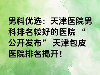 男科优选：天津医院男科排名较好的医院 “公开发布” 天津包皮医院排名揭开！