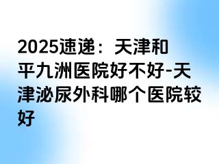 2025速递：天津和平九洲医院好不好-天津泌尿外科哪个医院较好