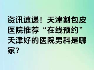 资讯速递！天津割包皮医院推荐“在线预约”天津好的医院男科是哪家？
