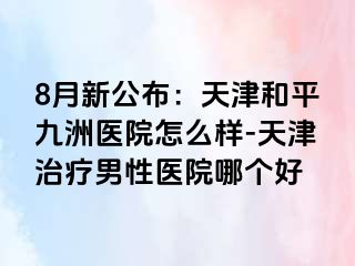 8月新公布：天津和平九洲医院怎么样-天津治疗男性医院哪个好