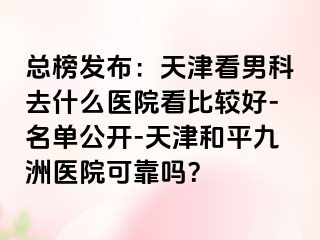总榜发布：天津看男科去什么医院看比较好-名单公开-天津和平九洲医院可靠吗？
