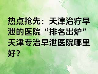热点抢先：天津治疗早泄的医院“排名出炉”天津专治早泄医院哪里好？