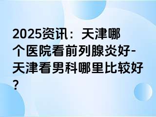 2025资讯：天津哪个医院看前列腺炎好-天津看男科哪里比较好？