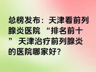 总榜发布：天津看前列腺炎医院 “排名前十” 天津治疗前列腺炎的医院哪家好？