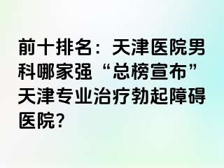 前十排名：天津医院男科哪家强“总榜宣布”天津专业治疗勃起障碍医院？