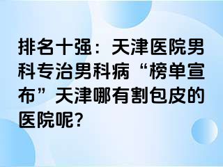 排名十强：天津医院男科专治男科病“榜单宣布”天津哪有割包皮的医院呢？