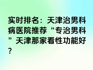 实时排名：天津治男科病医院推荐“专治男科”天津那家看性功能好？