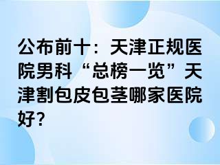 公布前十：天津正规医院男科“总榜一览”天津割包皮包茎哪家医院好？