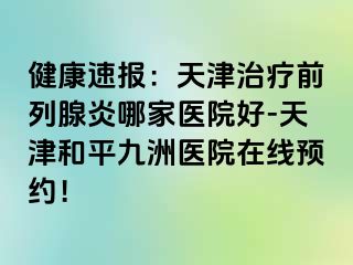 健康速报：天津治疗前列腺炎哪家医院好-天津和平九洲医院在线预约！