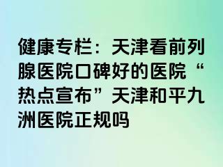 健康专栏：天津看前列腺医院口碑好的医院“热点宣布”天津和平九洲医院正规吗
