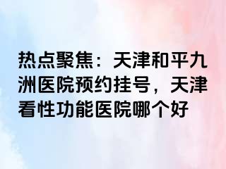 热点聚焦：天津和平九洲医院预约挂号，天津看性功能医院哪个好