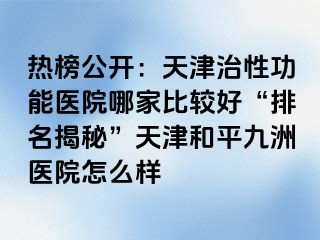 热榜公开：天津治性功能医院哪家比较好“排名揭秘”天津和平九洲医院怎么样