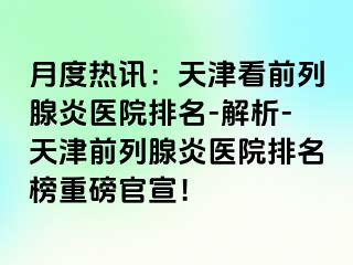 月度热讯：天津看前列腺炎医院排名-解析-天津前列腺炎医院排名榜重磅官宣！
