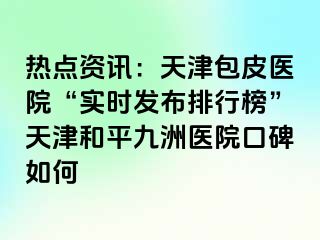 热点资讯：天津包皮医院“实时发布排行榜”天津和平九洲医院口碑如何