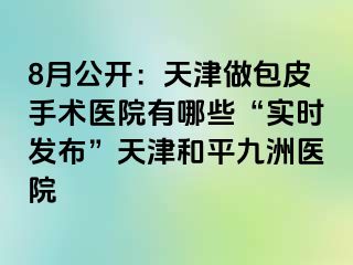8月公开：天津做包皮手术医院有哪些“实时发布”天津和平九洲医院