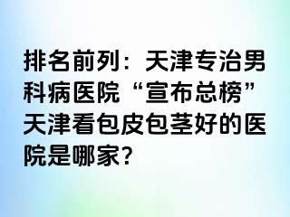 排名前列：天津专治男科病医院“宣布总榜”天津看包皮包茎好的医院是哪家？