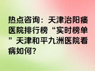 热点咨询：天津治阳痿医院排行榜“实时榜单”天津和平九洲医院看病如何？