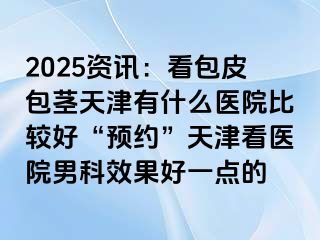 2025资讯：看包皮包茎天津有什么医院比较好“预约”天津看医院男科效果好一点的