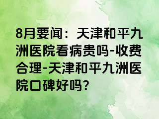 8月要闻：天津和平九洲医院看病贵吗-收费合理-天津和平九洲医院口碑好吗？