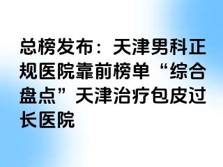 总榜发布：天津男科正规医院靠前榜单“综合盘点”天津治疗包皮过长医院