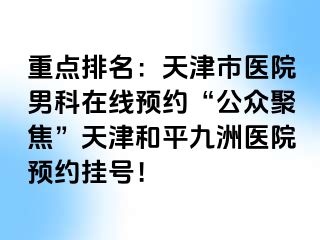 重点排名：天津市医院男科在线预约“公众聚焦”天津和平九洲医院预约挂号！