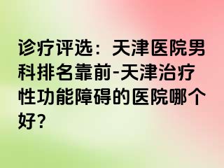 诊疗评选：天津医院男科排名靠前-天津治疗性功能障碍的医院哪个好？