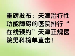 重磅发布：天津治疗性功能障碍的医院排行“在线预约”天津正规医院男科榜单直击！