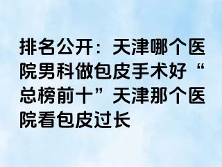 排名公开：天津哪个医院男科做包皮手术好“总榜前十”天津那个医院看包皮过长