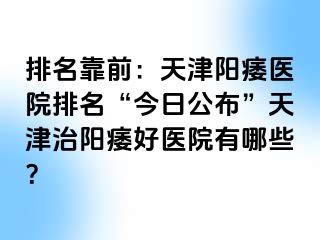 排名靠前：天津阳痿医院排名“今日公布”天津治阳痿好医院有哪些？