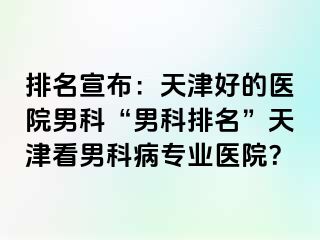 排名宣布：天津好的医院男科“男科排名”天津看男科病专业医院？