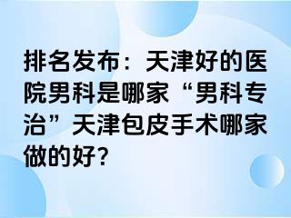 排名发布：天津好的医院男科是哪家“男科专治”天津包皮手术哪家做的好？