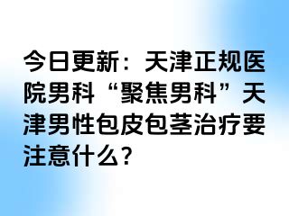 今日更新：天津正规医院男科“聚焦男科”天津男性包皮包茎治疗要注意什么？