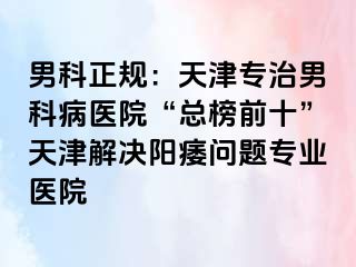 男科正规：天津专治男科病医院“总榜前十”天津解决阳痿问题专业医院