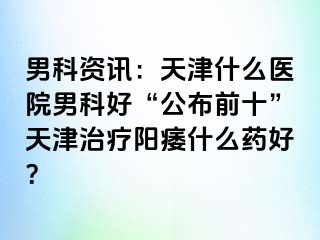 男科资讯：天津什么医院男科好“公布前十”天津治疗阳痿什么药好？