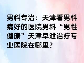 男科专治：天津看男科病好的医院男科“男性健康”天津早泄治疗专业医院在哪里？