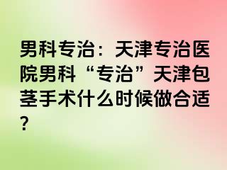男科专治：天津专治医院男科“专治”天津包茎手术什么时候做合适？