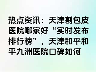 热点资讯：天津割包皮医院哪家好“实时发布排行榜”，天津和平和平九洲医院口碑如何