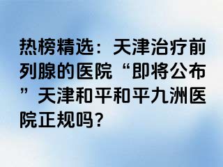 热榜精选：天津治疗前列腺的医院“即将公布”天津和平和平九洲医院正规吗？