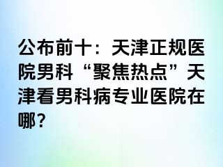 公布前十：天津正规医院男科“聚焦热点”天津看男科病专业医院在哪？