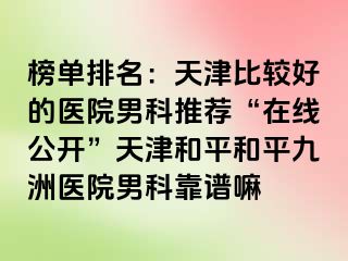 榜单排名：天津比较好的医院男科推荐“在线公开”天津和平和平九洲医院男科靠谱嘛