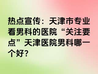 热点宣传：天津市专业看男科的医院“关注要点”天津医院男科哪一个好？