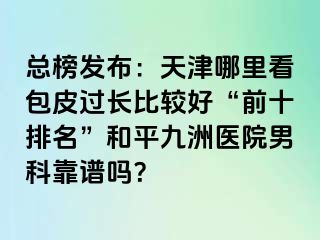 总榜发布：天津哪里看包皮过长比较好“前十排名”和平九洲医院男科靠谱吗？