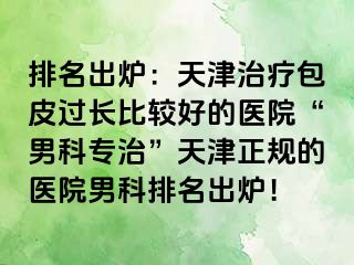 排名出炉：天津治疗包皮过长比较好的医院“男科专治”天津正规的医院男科排名出炉！