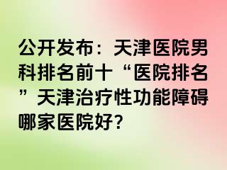 公开发布：天津医院男科排名前十“医院排名”天津治疗性功能障碍哪家医院好？